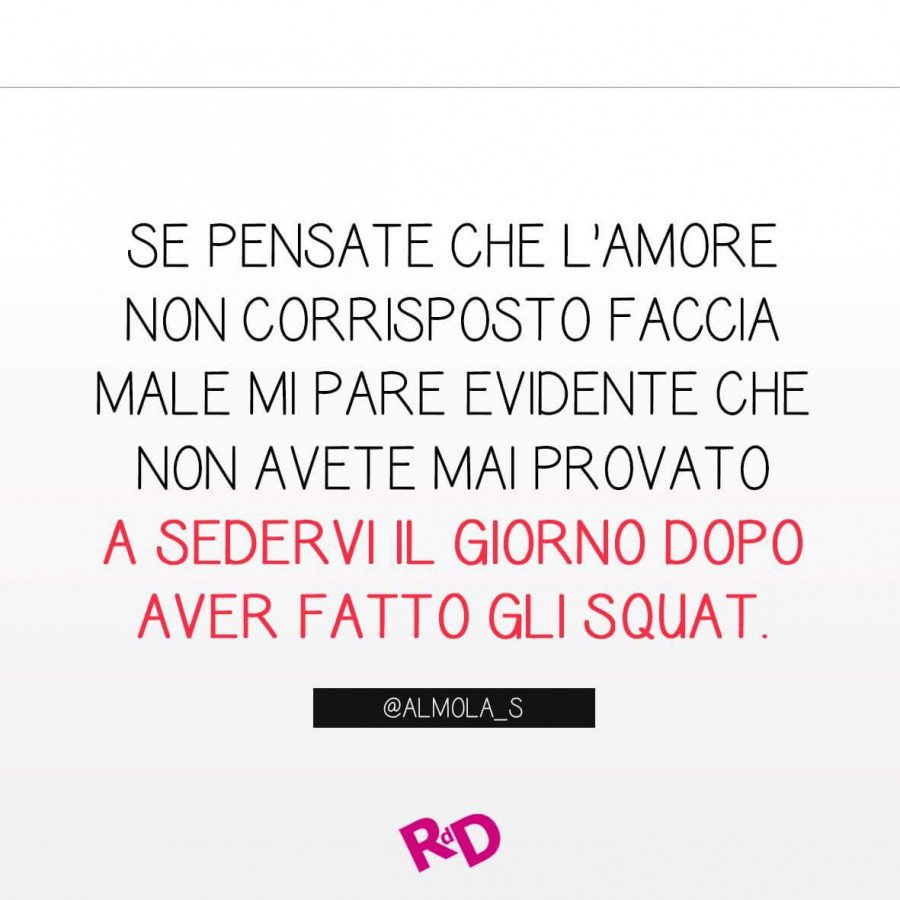 Se pensate che l'amore non corrisposto faccia male mi pare evidente che non avete mai provato a sedervi il giorno dopo aver fatto gli squat