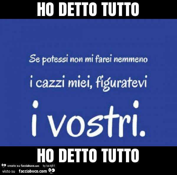 Se potessi non mi farei nemmeno i cazzi miei, figuratevi i vostri. Ho detto tutto