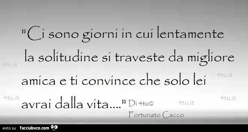 Ci sono giorni in cui lentamente la solitudine si traveste da migliore amica e ti convince che solo lei avrai dalla vita