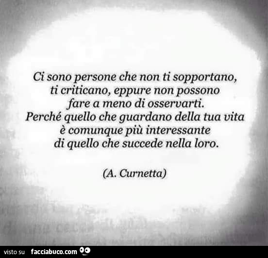 Ci sono persone che non ti sopportano, ti criticano, eppure non possono fare a meno di osservarti. Perché quello che guardano della tua vita è comunque più interessante di quello che succede nella loro. (A. Curnetta)