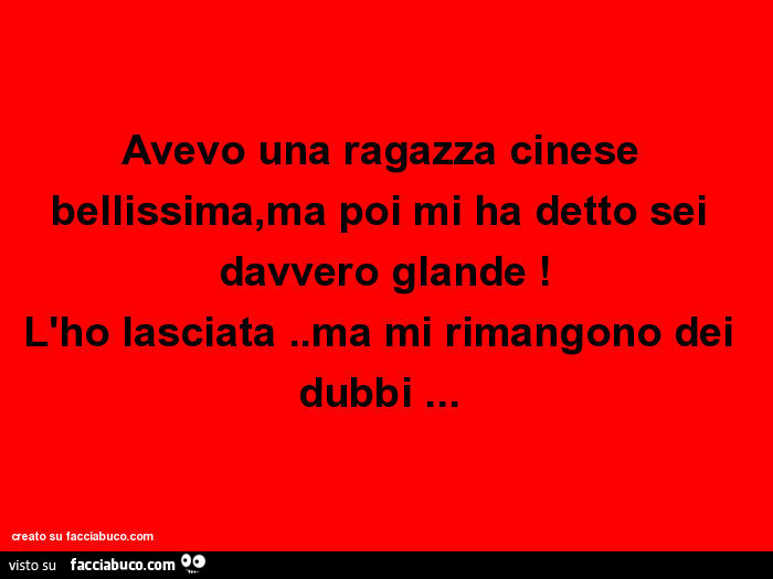 Avevo una ragazza cinese bellissima, ma poi mi ha detto sei davvero glande! L'ho lasciata. Ma mi rimangono dei dubbi