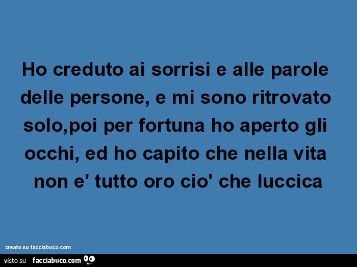 Ho creduto ai sorrisi e alle parole delle persone, e mi sono ritrovato solo, poi per fortuna ho aperto gli occhi, ed ho capito che nella vita non è tutto oro ciò che luccica