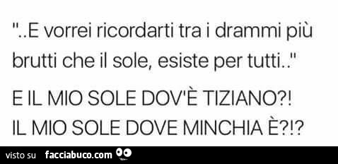 E vorrei ricordarti tra i drammi più brutti che il sole, esiste per tutti. E il mio sole dov'è Tiziano?! Il mio sole dove minchia è?