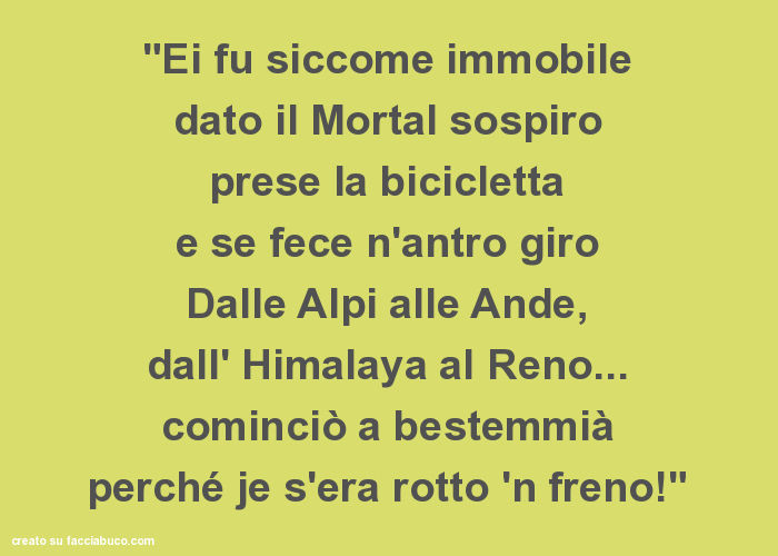 "ei fu siccome immobile dato il mortal sospiro prese la bicicletta e se fece n'antro giro dalle alpi alle ande, dall' himalaya al reno… cominciò a bestemmià perché je s'era rotto 'n freno! "