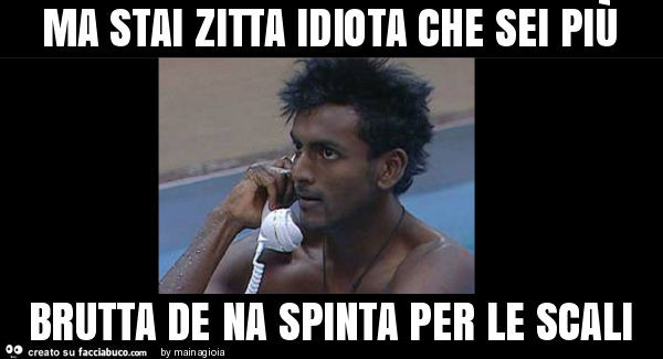 Ma stai zitta idiota che sei più brutta de na spinta per le scali