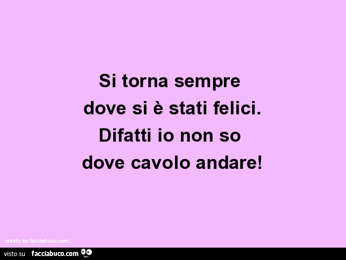 Si Torna Sempre Dove Si E Stati Felici Difatti Io Non So Dove Cavolo Andare Facciabuco Com