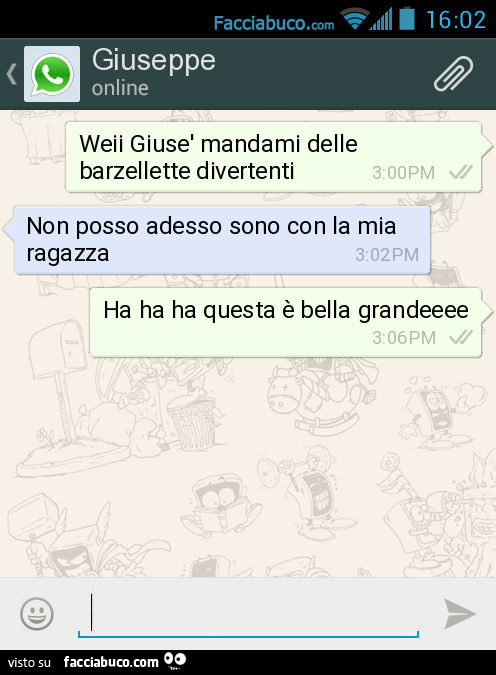 Weii Giusè mandami delle barzellette divertenti. Non posso adesso sono con la mia ragazza. Ha ha ha questa è bella grandeeee
