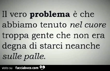Il vero problema è che abbiamo tenuto nel cuore troppa gente che non era degna di starci neanche sulle palle