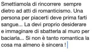 Smettiamola di rincorrere sempre dietro ad atti di romanticismo. Una persona per piacerti deve prima farti sangue… la devi proprio desiderare e immaginare di sbatterla al muro per baciarla… si non è tanto romantica la cosa ma almeno è sincer