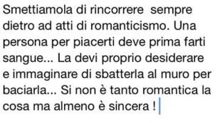 Smettiamola di rincorrere sempre dietro ad atti di romanticismo. Una persona per piacerti deve prima farti sangue… la devi proprio desiderare e immaginare di sbatterla al muro per baciarla… si non è tanto romantica la cosa ma almeno è sincer