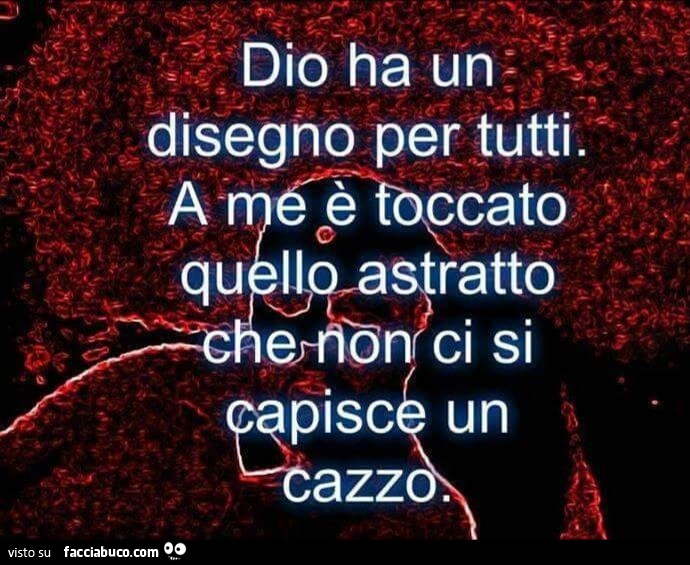 Dio ha un disegno per tutti. A me è toccato quello astratto che non ci si capisce un cazzo