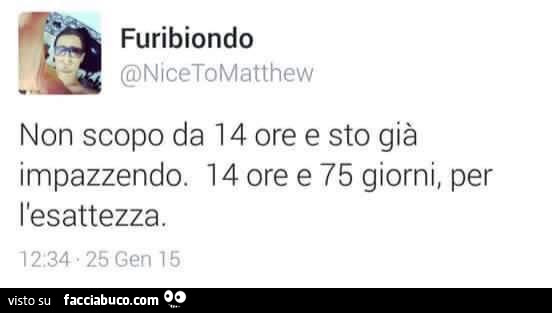 Non scopo da 14 ore e sto gia impazzendo. 14 ore e 75 giorni, per l'esattezza