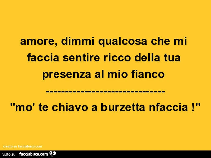 Amore, dimmi qualcosa che mi faccia sentire ricco della tua presenza al mio fianco. Mò te chiavo a burzetta nfaccia