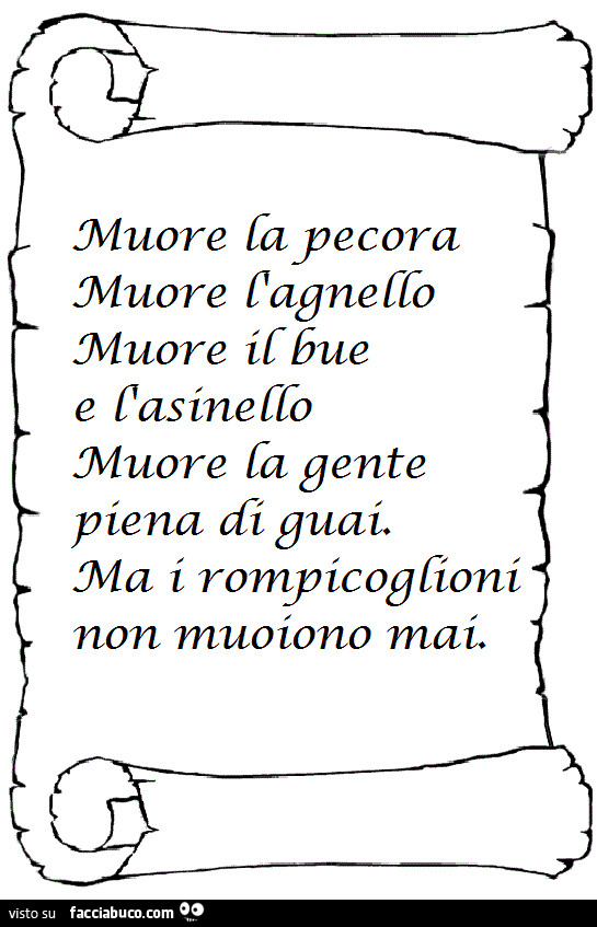 Muore la pecora, muore l'agnello, muore il bue e l'asinello. Muore la gente piena di guai. Ma i rompicoglioni non muoiono mai