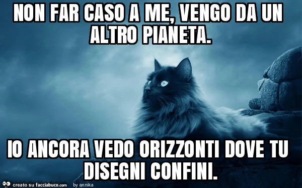 Non far caso a me, vengo da un altro pianeta. Io ancora vedo orizzonti dove tu disegni confini