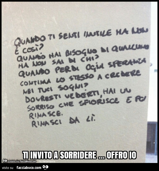 Ti invito a sorridere… offro io. Quando ti senti inutile ma nom è così? Quando hai bisogno fi qualcuno ma non sai di chi? Quando perdi ogni speranza continui lo stesso a credere nei tuoi sogni? Dovresti vederti, hai un sorriso che sfiorisce