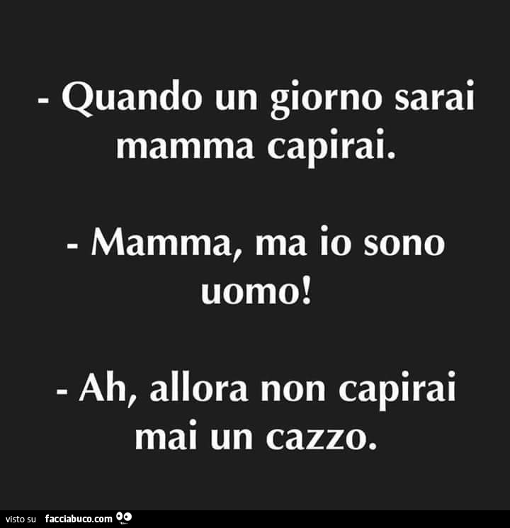 Quando un giorno sarai mamma capirai. Mamma, ma io sono uomo! Ah, allora non capirai mai un cazzo