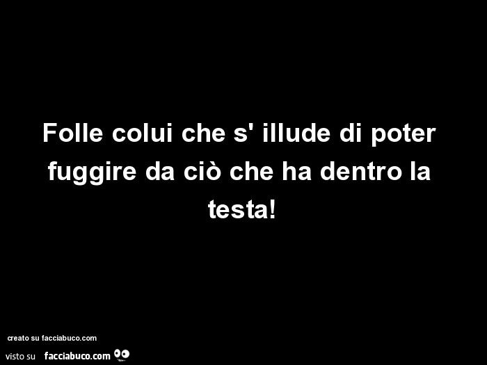 Folle colui che s' illude di poter fuggire da ciò che ha dentro la testa
