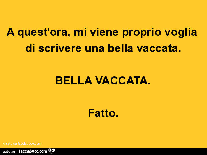 A quest'ora, mi viene proprio voglia di scrivere una bella vaccata. Bella vaccata. Fatto