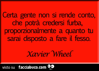 Certa gente non si rende conto, che potrà credersi furba, proporzionalmente a quanto tu sarai disposto a fare il fesso. Xavier Wheel
