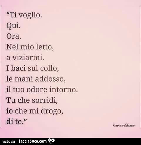 Ti voglio. Qui. Ora. Nel mio letto, a viziarmi. I baci sul collo, le mani addosso, il tuo odore intorno. Tu che sorridi, io che mi drogo, di te