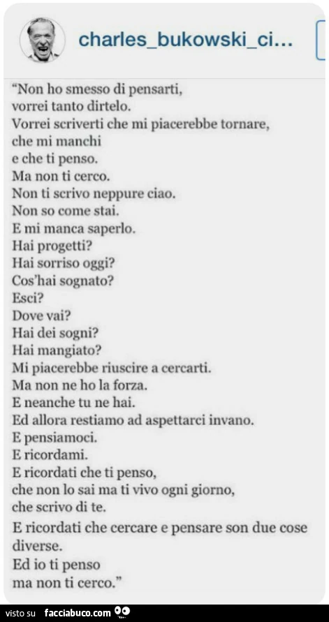 Non ho smesso di pensarti, Vorrei tanto dirtelo. Vorrei scriverti che Mi piacerebbe tornare, che Mi manchi E che ti penso. Ma non ti cerco. Non ti scrivo neppure ciao. Non so come stai. E mi manca saperlo