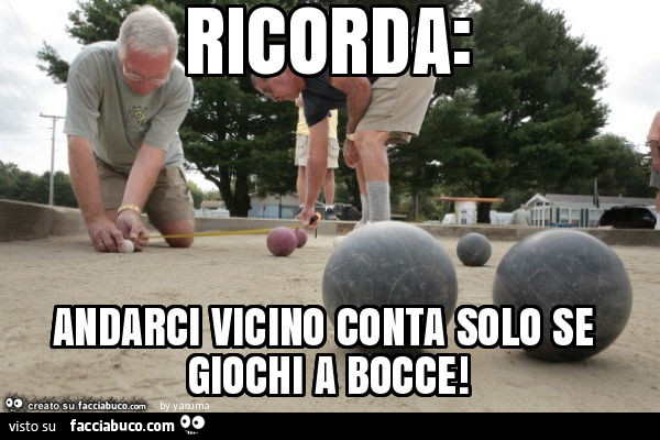 Ricorda: andarci vicino conta solo se giochi a bocce